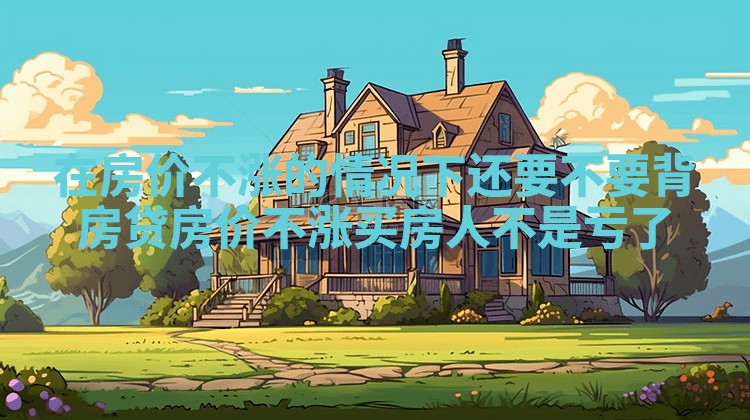 在房价不涨的情况下还要不要背房贷_房价不涨买房人不是亏了