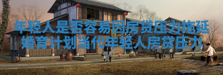 年轻人是否容易因房贷压力拖延婚育计划_当代年轻人房贷压力 年轻人是否容易因房贷压力拖延婚育计划_当代年轻人房贷压力