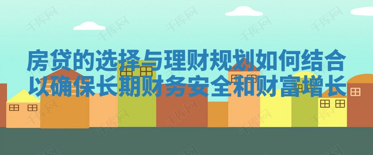 房贷的选择与理财规划如何结合以确保长期财务安全和财富增长