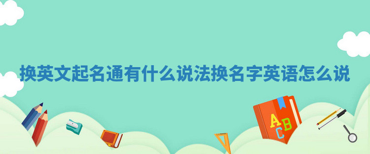 换英文起名通有什么说法_换名字英语怎么说 换英文起名通有什么说法_换名字英语怎么说